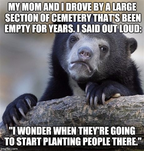 Confession Bear | MY MOM AND I DROVE BY A LARGE SECTION OF CEMETERY THAT'S BEEN EMPTY FOR YEARS. I SAID OUT LOUD: "I WONDER WHEN THEY'RE GOING TO START PLANTI | image tagged in memes,confession bear | made w/ Imgflip meme maker