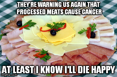 Die Happy | THEY'RE WARNING US AGAIN THAT PROCESSED MEATS CAUSE CANCER AT LEAST I KNOW I'LL DIE HAPPY | image tagged in meat,happy,food,warning | made w/ Imgflip meme maker