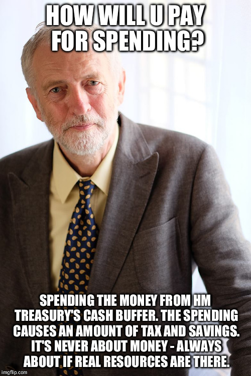 Jeremy Corbyn | HOW WILL U PAY FOR SPENDING? SPENDING THE MONEY FROM HM TREASURY'S CASH BUFFER. THE SPENDING CAUSES AN AMOUNT OF TAX AND SAVINGS. IT'S NEVER | image tagged in jeremy corbyn | made w/ Imgflip meme maker