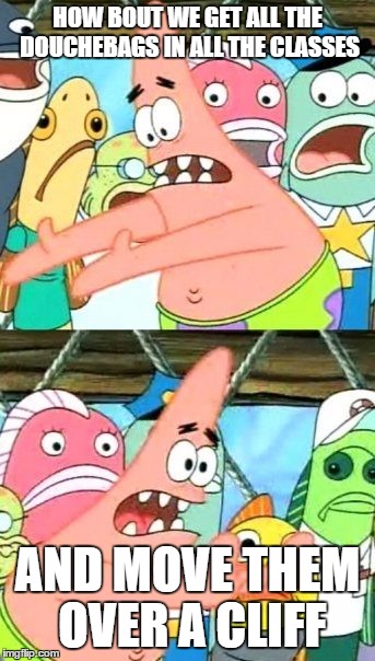 Put It Somewhere Else Patrick | HOW BOUT WE GET ALL THE DOUCHEBAGS IN ALL THE CLASSES AND MOVE THEM OVER A CLIFF | image tagged in memes,put it somewhere else patrick | made w/ Imgflip meme maker