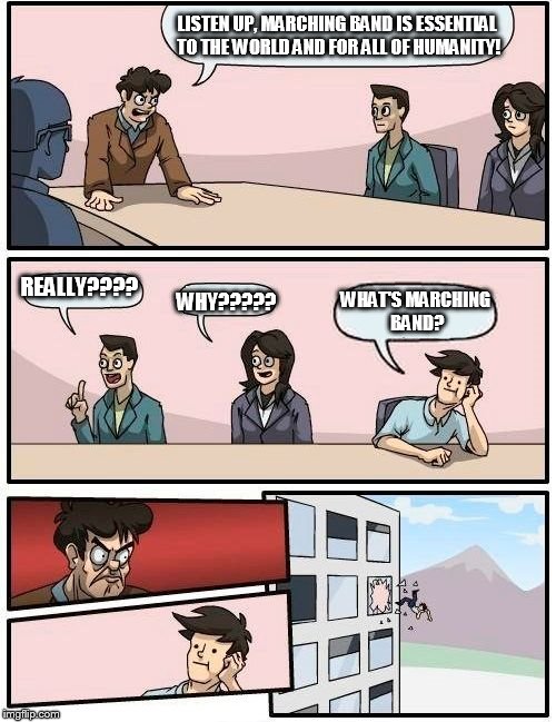 Marching Band Struggles 

 | LISTEN UP, MARCHING BAND IS ESSENTIAL TO THE WORLD AND FOR ALL OF HUMANITY! REALLY???? WHY????? WHAT'S MARCHING BAND? | image tagged in memes,boardroom meeting suggestion | made w/ Imgflip meme maker
