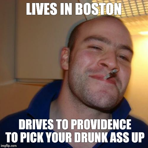 Good Guy Greg | LIVES IN BOSTON DRIVES TO PROVIDENCE TO PICK YOUR DRUNK ASS UP | image tagged in memes,good guy greg | made w/ Imgflip meme maker