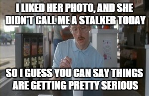 So I Guess You Can Say Things Are Getting Pretty Serious | I LIKED HER PHOTO, AND SHE DIDN'T CALL ME A STALKER TODAY SO I GUESS YOU CAN SAY THINGS ARE GETTING PRETTY SERIOUS | image tagged in memes,so i guess you can say things are getting pretty serious | made w/ Imgflip meme maker