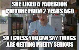 So I Guess You Can Say Things Are Getting Pretty Serious | SHE LIKED A FACEBOOK PICTURE FROM 2 YEARS AGO SO I GUESS YOU CAN SAY THINGS ARE GETTING PRETTY SERIOUS | image tagged in memes,so i guess you can say things are getting pretty serious,AdviceAnimals | made w/ Imgflip meme maker