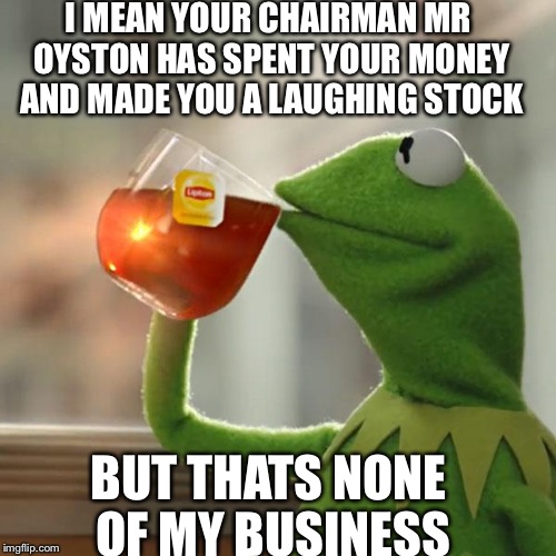 But That's None Of My Business Meme | I MEAN YOUR CHAIRMAN MR OYSTON HAS SPENT YOUR MONEY AND MADE YOU A LAUGHING STOCK BUT THATS NONE OF MY BUSINESS | image tagged in memes,but thats none of my business,kermit the frog | made w/ Imgflip meme maker