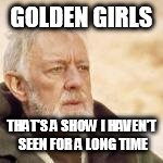 Obi Wan | GOLDEN GIRLS THAT'S A SHOW I HAVEN'T SEEN FOR A LONG TIME | image tagged in obi wan | made w/ Imgflip meme maker