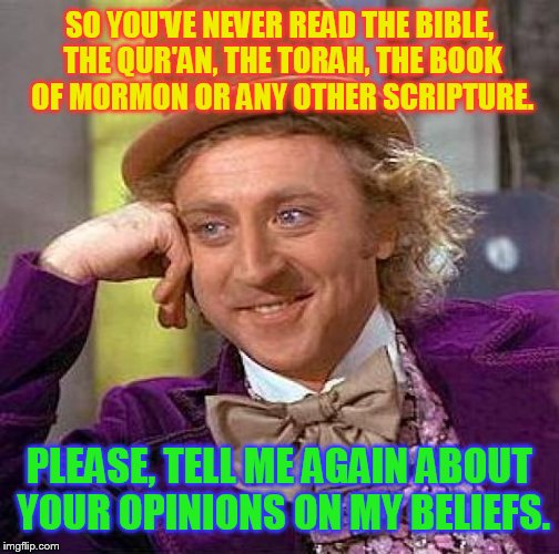 Read a book jerk | SO YOU'VE NEVER READ THE BIBLE, THE QUR'AN, THE TORAH, THE BOOK OF MORMON OR ANY OTHER SCRIPTURE. PLEASE, TELL ME AGAIN ABOUT YOUR OPINIONS  | image tagged in memes,creepy condescending wonka,bible,opinions | made w/ Imgflip meme maker