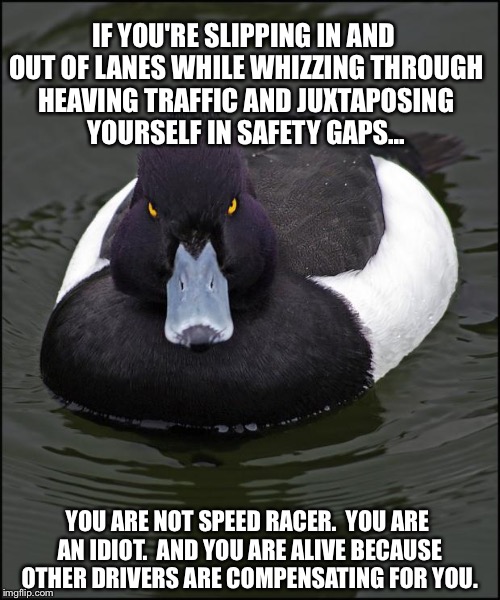 Angry duck | IF YOU'RE SLIPPING IN AND OUT OF LANES WHILE WHIZZING THROUGH HEAVING TRAFFIC AND JUXTAPOSING YOURSELF IN SAFETY GAPS... YOU ARE NOT SPEED R | image tagged in angry duck,AdviceAnimals | made w/ Imgflip meme maker