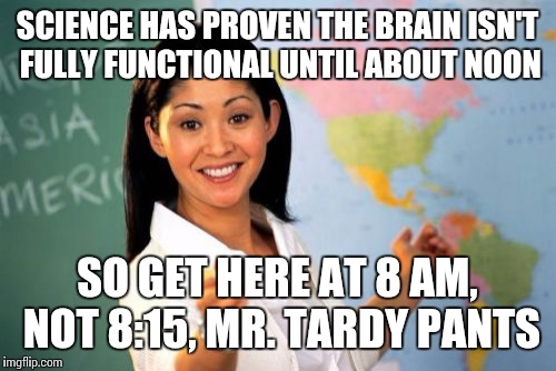 Unhelpful High School Teacher | SCIENCE HAS PROVEN THE BRAIN ISN'T FULLY FUNCTIONAL UNTIL ABOUT NOON SO GET HERE AT 8 AM, NOT 8:15, MR. TARDY PANTS | image tagged in memes,unhelpful high school teacher | made w/ Imgflip meme maker