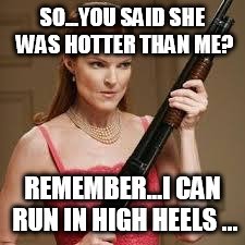wife with a shotgun | SO...YOU SAID SHE WAS HOTTER THAN ME? REMEMBER...I CAN RUN IN HIGH HEELS ... | image tagged in wife with a shotgun | made w/ Imgflip meme maker