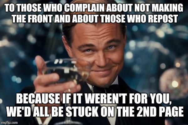 Leonardo Dicaprio Cheers | TO THOSE WHO COMPLAIN ABOUT NOT MAKING THE FRONT AND ABOUT THOSE WHO REPOST BECAUSE IF IT WEREN'T FOR YOU, WE'D ALL BE STUCK ON THE 2ND PAGE | image tagged in memes,leonardo dicaprio cheers | made w/ Imgflip meme maker