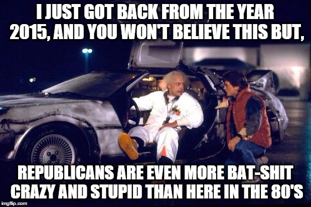 Back to the future | I JUST GOT BACK FROM THE YEAR 2015, AND YOU WON'T BELIEVE THIS BUT, REPUBLICANS ARE EVEN MORE BAT-SHIT CRAZY AND STUPID THAN HERE IN THE 80' | image tagged in back to the future | made w/ Imgflip meme maker