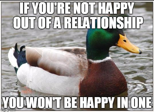 Actual Advice Mallard Meme | IF YOU'RE NOT HAPPY OUT OF A RELATIONSHIP YOU WON'T BE HAPPY IN ONE | image tagged in memes,actual advice mallard,AdviceAnimals | made w/ Imgflip meme maker