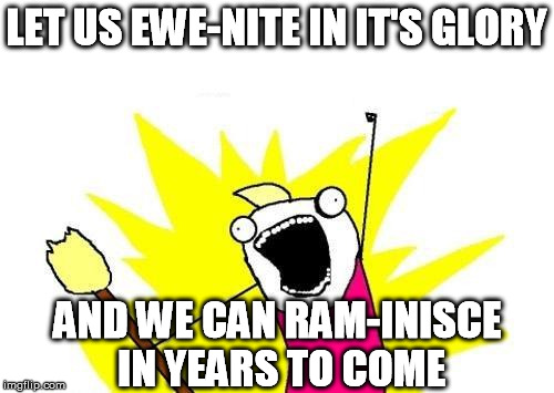 X All The Y Meme | LET US EWE-NITE IN IT'S GLORY AND WE CAN RAM-INISCE IN YEARS TO COME | image tagged in memes,x all the y | made w/ Imgflip meme maker