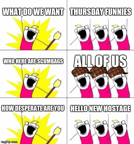 What Do We Want 3 | WHAT DO WE WANT THURSDAY FUNNIES WHO HERE ARE SCUMBAGS ALL OF US HOW DESPERATE ARE YOU HELLO NEW HOSTAGE | image tagged in memes,what do we want 3,scumbag | made w/ Imgflip meme maker