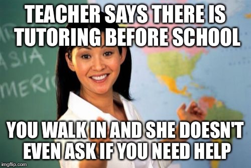 Unhelpful High School Teacher | TEACHER SAYS THERE IS TUTORING BEFORE SCHOOL YOU WALK IN AND SHE DOESN'T EVEN ASK IF YOU NEED HELP | image tagged in memes,unhelpful high school teacher | made w/ Imgflip meme maker