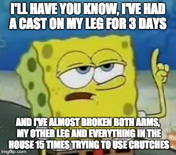 I'll Have You Know Spongebob | I'LL HAVE YOU KNOW, I'VE HAD A CAST ON MY LEG FOR 3 DAYS AND I'VE ALMOST BROKEN BOTH ARMS, MY OTHER LEG AND EVERYTHING IN THE HOUSE 15 TIMES | image tagged in memes,ill have you know spongebob | made w/ Imgflip meme maker