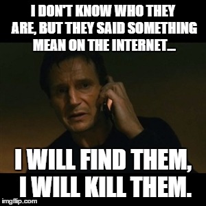 Liam Neeson Taken Meme | I DON'T KNOW WHO THEY ARE, BUT THEY SAID SOMETHING MEAN ON THE INTERNET... I WILL FIND THEM, I WILL KILL THEM. | image tagged in memes,liam neeson taken | made w/ Imgflip meme maker