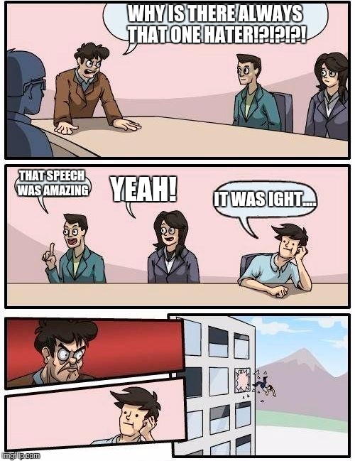Boardroom Meeting Suggestion | WHY IS THERE ALWAYS THAT ONE HATER!?!?!?! THAT SPEECH WAS AMAZING YEAH! IT WAS IGHT.... | image tagged in memes,boardroom meeting suggestion | made w/ Imgflip meme maker
