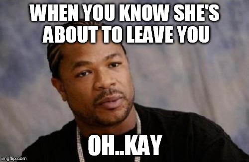 Serious Xzibit Meme | WHEN YOU KNOW SHE'S ABOUT TO LEAVE YOU OH..KAY | image tagged in memes,serious xzibit | made w/ Imgflip meme maker