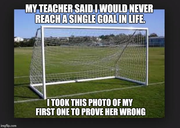 Goals | MY TEACHER SAID I WOULD NEVER REACH A SINGLE GOAL IN LIFE. I TOOK THIS PHOTO OF MY FIRST ONE TO PROVE HER WRONG | image tagged in goals | made w/ Imgflip meme maker