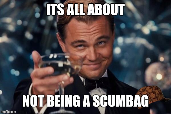 Leonardo Dicaprio Cheers | ITS ALL ABOUT NOT BEING A SCUMBAG | image tagged in memes,leonardo dicaprio cheers,scumbag | made w/ Imgflip meme maker