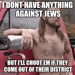almost redneck | I DONT HAVE ANYTHING AGAINST JEWS BUT I'LL CHOOT EM IF THEY COME OUT OF THEIR DISTRICT | image tagged in almost redneck | made w/ Imgflip meme maker
