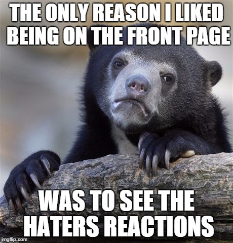 Confession Bear Meme | THE ONLY REASON I LIKED BEING ON THE FRONT PAGE WAS TO SEE THE HATERS REACTIONS | image tagged in memes,confession bear | made w/ Imgflip meme maker