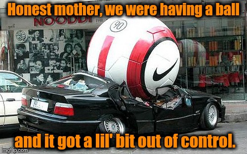 Little things like this are bound to happen in life........... | Honest mother, we were having a ball and it got a lil' bit out of control. | image tagged in soccer car,memes,funny memes,front page,meme | made w/ Imgflip meme maker