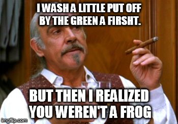 connery 2 | I WASH A LITTLE PUT OFF BY THE GREEN A FIRSHT. BUT THEN I REALIZED YOU WEREN'T A FROG | image tagged in connery 2 | made w/ Imgflip meme maker