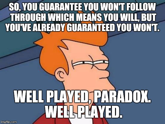 Futurama Fry Meme | SO, YOU GUARANTEE YOU WON'T FOLLOW THROUGH WHICH MEANS YOU WILL, BUT YOU'VE ALREADY GUARANTEED YOU WON'T. WELL PLAYED, PARADOX. WELL PLAYED. | image tagged in memes,futurama fry | made w/ Imgflip meme maker
