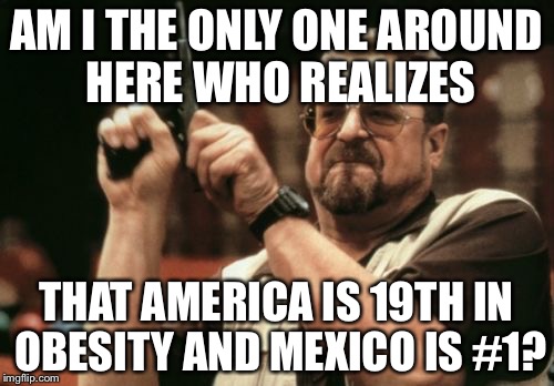 I am getting tired of hearing that America is the fattest... | AM I THE ONLY ONE AROUND HERE WHO REALIZES THAT AMERICA IS 19TH IN OBESITY AND MEXICO IS #1? | image tagged in memes,am i the only one around here | made w/ Imgflip meme maker