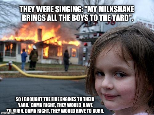 Milkshake with fires please. Yeah "fires", not "fries". | THEY WERE SINGING: "MY MILKSHAKE BRINGS ALL THE BOYS TO THE YARD". SO I BROUGHT THE FIRE ENGINES TO THEIR YARD.  DAMN RIGHT, THEY WOULD  HAV | image tagged in memes,disaster girl,fire,funny,damn,milkshake | made w/ Imgflip meme maker