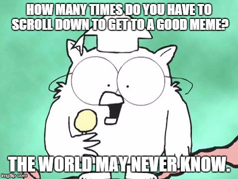 The World May Never Know | HOW MANY TIMES DO YOU HAVE TO SCROLL DOWN TO GET TO A GOOD MEME? THE WORLD MAY NEVER KNOW. | image tagged in the world may never know,memes | made w/ Imgflip meme maker