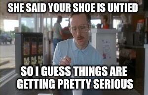 So I Guess You Can Say Things Are Getting Pretty Serious | SHE SAID YOUR SHOE IS UNTIED SO I GUESS THINGS ARE GETTING PRETTY SERIOUS | image tagged in memes,so i guess you can say things are getting pretty serious | made w/ Imgflip meme maker