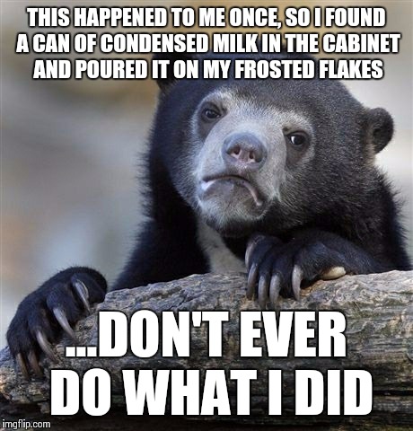 Confession Bear Meme | THIS HAPPENED TO ME ONCE, SO I FOUND A CAN OF CONDENSED MILK IN THE CABINET AND POURED IT ON MY FROSTED FLAKES ...DON'T EVER DO WHAT I DID | image tagged in memes,confession bear | made w/ Imgflip meme maker