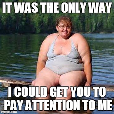 big woman, big heart | IT WAS THE ONLY WAY I COULD GET YOU TO PAY ATTENTION TO ME | image tagged in big woman big heart | made w/ Imgflip meme maker