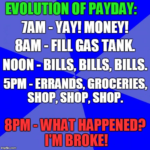 Blank Blue Background Meme | EVOLUTION OF PAYDAY: 8PM - WHAT HAPPENED? I'M BROKE! NOON - BILLS, BILLS, BILLS. 5PM - ERRANDS, GROCERIES, SHOP, SHOP, SHOP. 8AM - FILL GAS  | image tagged in memes,blank blue background | made w/ Imgflip meme maker