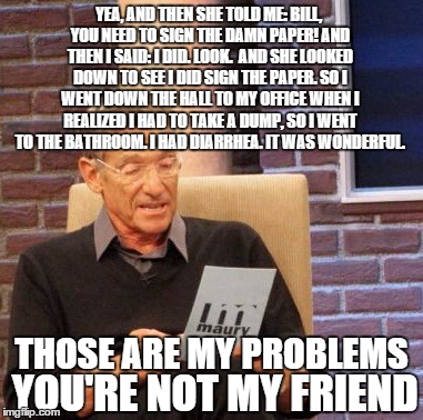 Maury Lie Detector Meme | YEA, AND THEN SHE TOLD ME: BILL, YOU NEED TO SIGN THE DAMN PAPER! AND THEN I SAID: I DID. LOOK.  AND SHE LOOKED DOWN TO SEE I DID SIGN THE P | image tagged in memes,maury lie detector | made w/ Imgflip meme maker