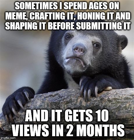 Confession Bear Meme | SOMETIMES I SPEND AGES ON MEME, CRAFTING IT, HONING IT AND SHAPING IT BEFORE SUBMITTING IT AND IT GETS 10 VIEWS IN 2 MONTHS | image tagged in memes,confession bear | made w/ Imgflip meme maker