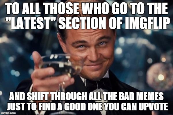 Leonardo Dicaprio Cheers Meme | TO ALL THOSE WHO GO TO THE "LATEST" SECTION OF IMGFLIP AND SHIFT THROUGH ALL THE BAD MEMES JUST TO FIND A GOOD ONE YOU CAN UPVOTE | image tagged in memes,leonardo dicaprio cheers | made w/ Imgflip meme maker