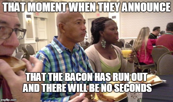 No more bacon people | THAT MOMENT WHEN THEY ANNOUNCE THAT THE BACON HAS RUN OUT AND THERE WILL BE NO SECONDS | image tagged in bacon | made w/ Imgflip meme maker