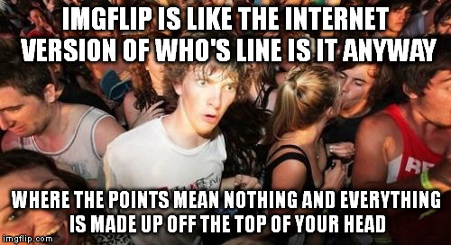 We even have reruns. | IMGFLIP IS LIKE THE INTERNET VERSION OF WHO'S LINE IS IT ANYWAY WHERE THE POINTS MEAN NOTHING AND EVERYTHING IS MADE UP OFF THE TOP OF YOUR  | image tagged in memes,sudden clarity clarence | made w/ Imgflip meme maker