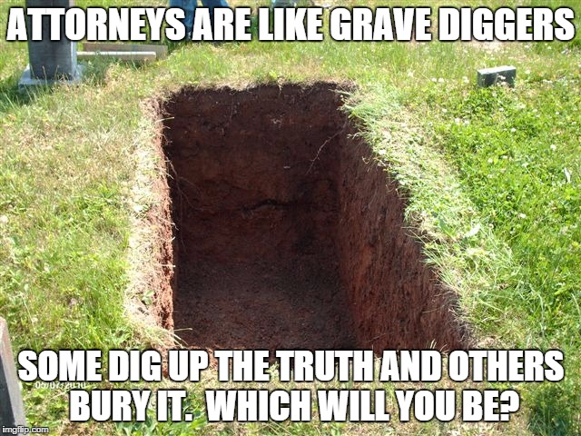 Attorneys are like Grave Diggers | ATTORNEYS ARE LIKE GRAVE DIGGERS SOME DIG UP THE TRUTH AND OTHERS BURY IT.  WHICH WILL YOU BE? | image tagged in lawyers | made w/ Imgflip meme maker