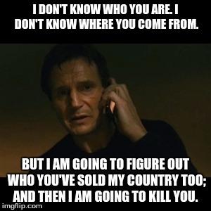 Liam Neeson Taken | I DON'T KNOW WHO YOU ARE. I DON'T KNOW WHERE YOU COME FROM. BUT I AM GOING TO FIGURE OUT WHO YOU'VE SOLD MY COUNTRY TOO; AND THEN I AM GOING | image tagged in memes,liam neeson taken | made w/ Imgflip meme maker