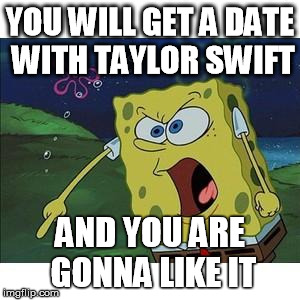 sponge bob | YOU WILL GET A DATE WITH TAYLOR SWIFT AND YOU ARE GONNA LIKE IT | image tagged in sponge bob | made w/ Imgflip meme maker
