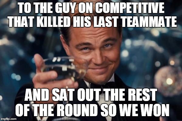 Just CS:GO things | TO THE GUY ON COMPETITIVE THAT KILLED HIS LAST TEAMMATE AND SAT OUT THE REST OF THE ROUND SO WE WON | image tagged in memes,leonardo dicaprio cheers | made w/ Imgflip meme maker