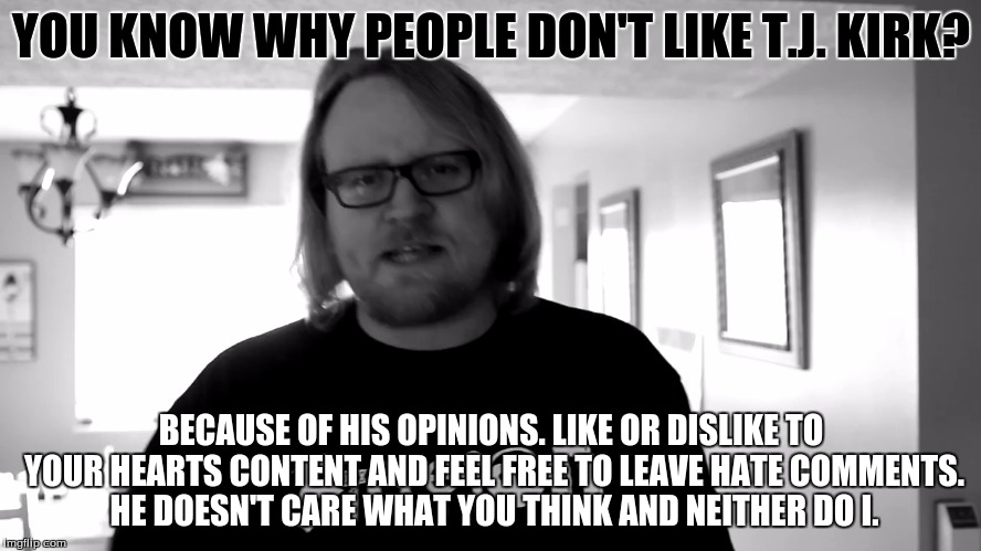 I don't care what you think | YOU KNOW WHY PEOPLE DON'T LIKE T.J. KIRK? BECAUSE OF HIS OPINIONS. LIKE OR DISLIKE TO YOUR HEARTS CONTENT AND FEEL FREE TO LEAVE HATE COMMEN | image tagged in i don't care what you think | made w/ Imgflip meme maker