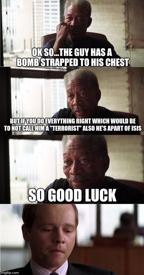 Morgan Freeman Good Luck | OK SO...THE GUY HAS A BOMB STRAPPED TO HIS CHEST BUT IF YOU DO EVERYTHING RIGHT WHICH WOULD BE TO NOT CALL HIM A "TERRORIST" ALSO HE'S APART | image tagged in memes,morgan freeman good luck | made w/ Imgflip meme maker