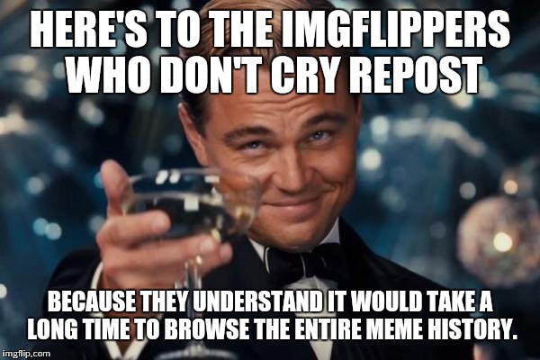 Leonardo Dicaprio Cheers Meme | HERE'S TO THE IMGFLIPPERS WHO DON'T CRY REPOST BECAUSE THEY UNDERSTAND IT WOULD TAKE A LONG TIME TO BROWSE THE ENTIRE MEME HISTORY. | image tagged in memes,leonardo dicaprio cheers | made w/ Imgflip meme maker